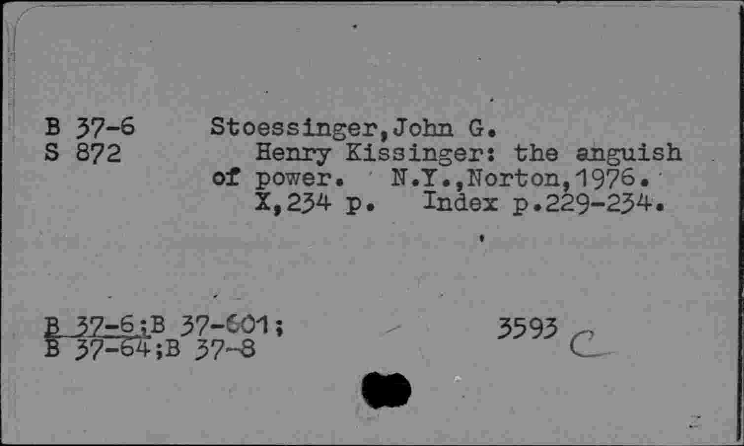 ﻿\(
B 57-6
S 872
Stoessinger,John G.
Henry Kissinger: the anguish of power, N.Y.,Norton,1976.'
X,254 p.	Index p.229-254•
57-6;B 57-601; 57^4 ;B 57-8
3595